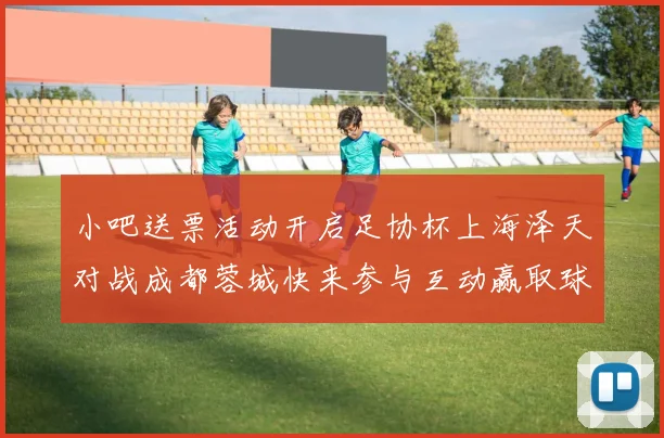 小吧送票活动开启足协杯上海泽天对战成都蓉城快来参与互动赢取球票