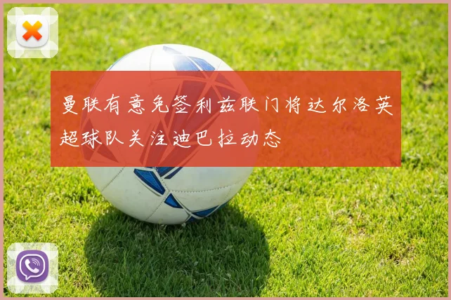 曼联有意免签利兹联门将达尔洛英超球队关注迪巴拉动态