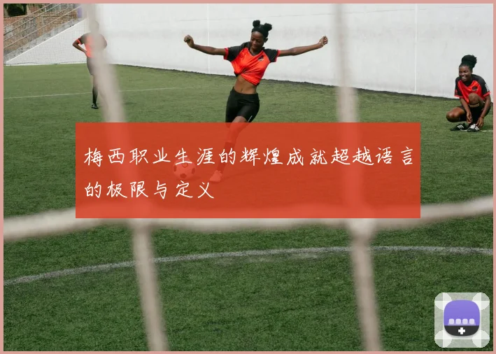 梅西职业生涯的辉煌成就超越语言的极限与定义