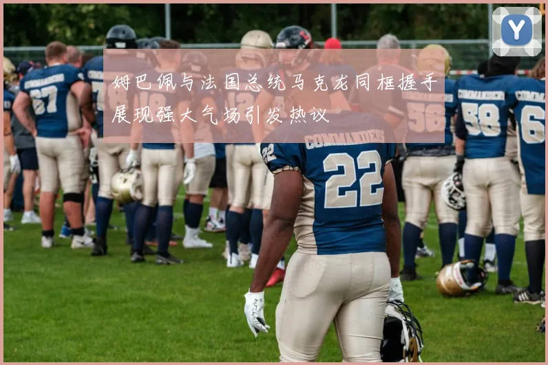 姆巴佩与法国总统马克龙同框握手展现强大气场引发热议