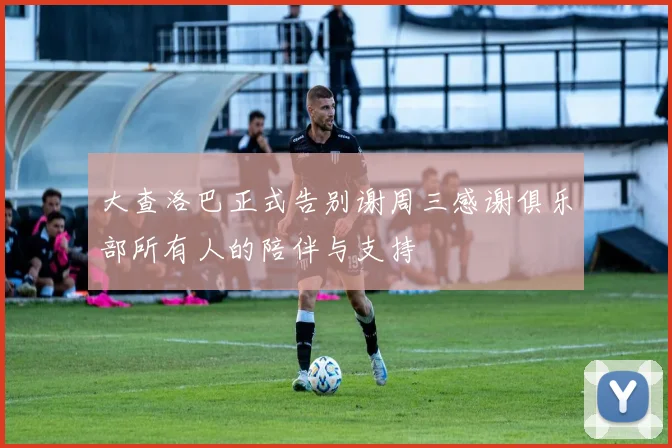 大查洛巴正式告别谢周三感谢俱乐部所有人的陪伴与支持