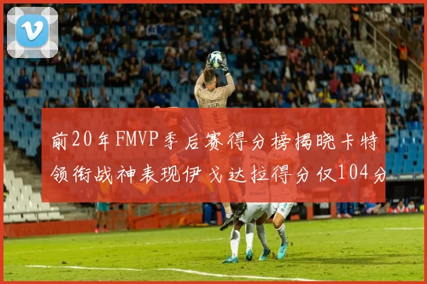 前20年FMVP季后赛得分榜揭晓卡特领衔战神表现伊戈达拉得分仅104分