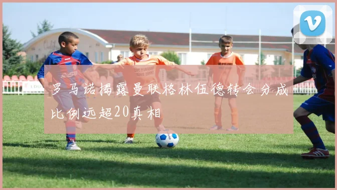 罗马诺揭露曼联格林伍德转会分成比例远超20真相
