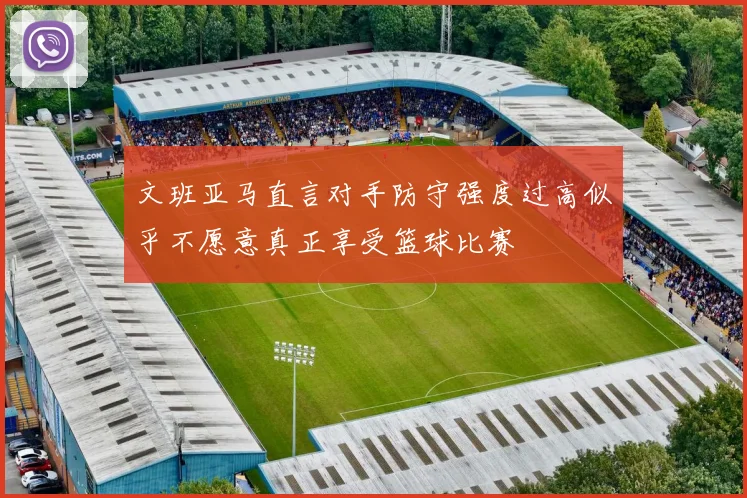 文班亚马直言对手防守强度过高似乎不愿意真正享受篮球比赛