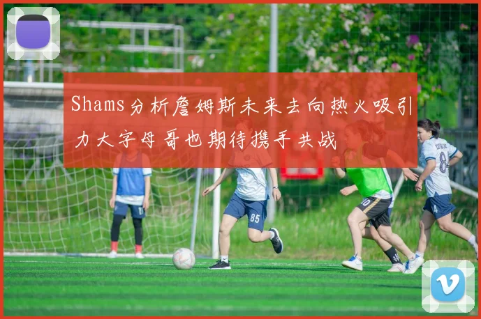 Shams分析詹姆斯未来去向热火吸引力大字母哥也期待携手共战