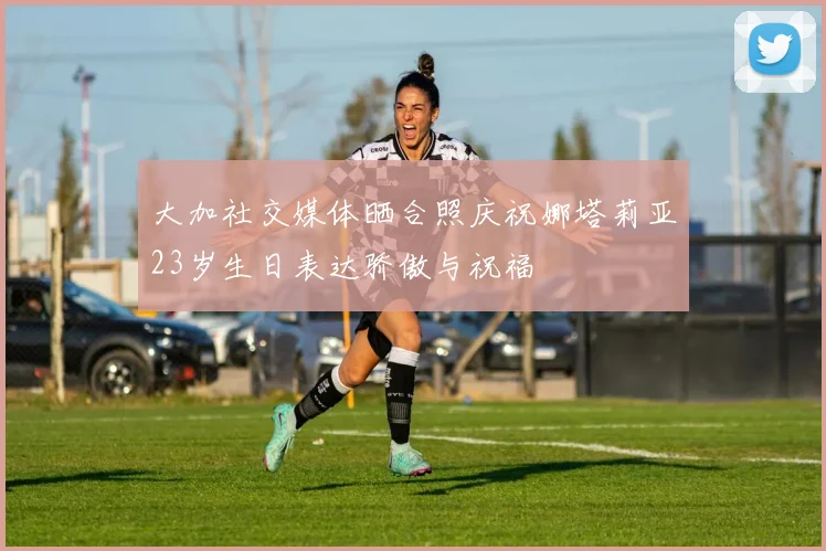 大加社交媒体晒合照庆祝娜塔莉亚23岁生日表达骄傲与祝福