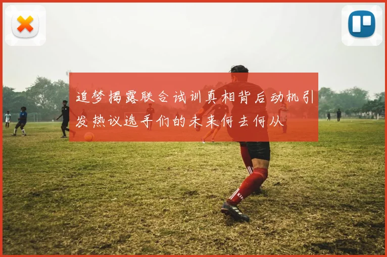 追梦揭露联合试训真相背后动机引发热议选手们的未来何去何从