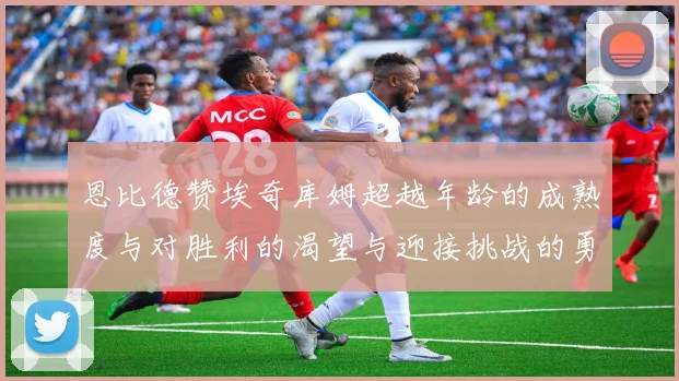 恩比德赞埃奇库姆超越年龄的成熟度与对胜利的渴望与迎接挑战的勇气