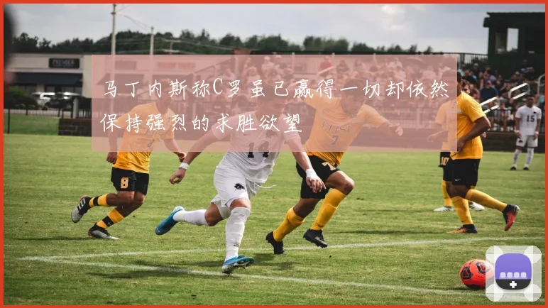 马丁内斯称C罗虽已赢得一切却依然保持强烈的求胜欲望