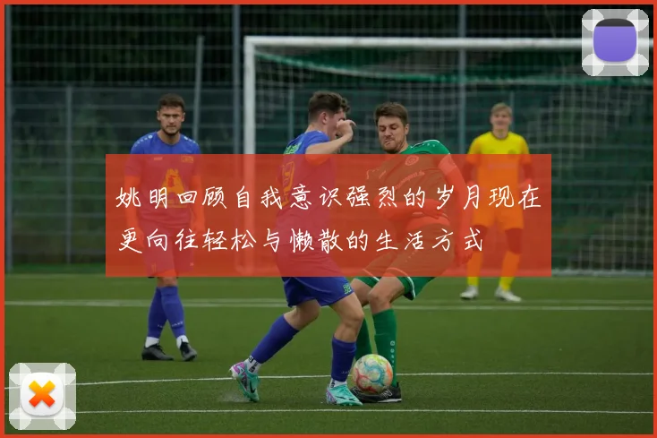 姚明回顾自我意识强烈的岁月现在更向往轻松与懒散的生活方式