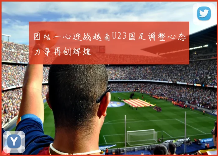 团结一心迎战越南U23国足调整心态力争再创辉煌