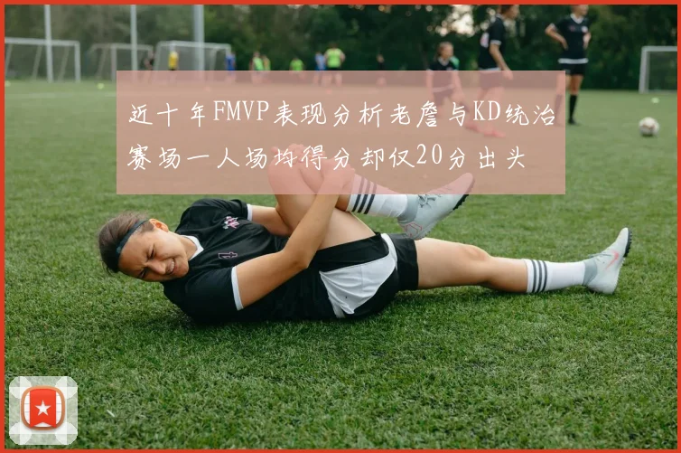近十年FMVP表现分析老詹与KD统治赛场一人场均得分却仅20分出头