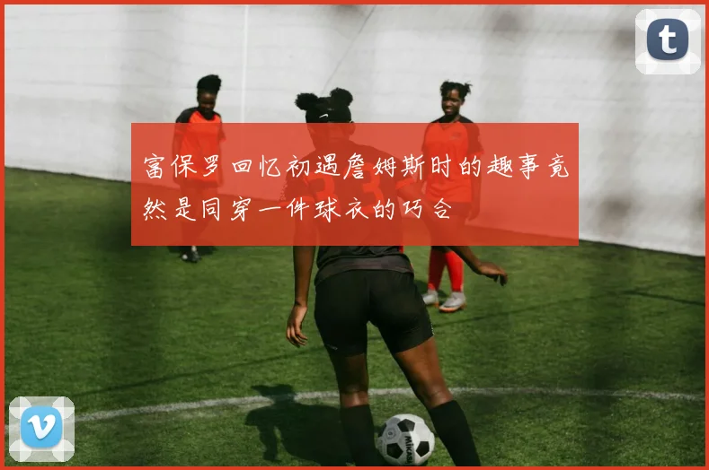 富保罗回忆初遇詹姆斯时的趣事竟然是同穿一件球衣的巧合