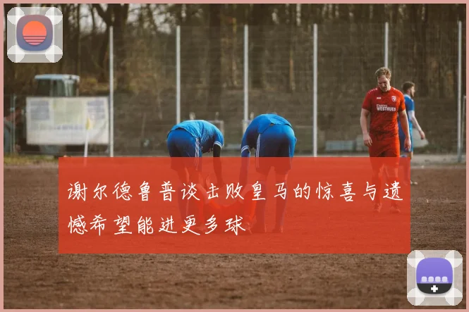 谢尔德鲁普谈击败皇马的惊喜与遗憾希望能进更多球