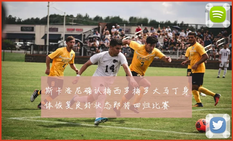 斯卡洛尼确认梅西罗梅罗大马丁身体恢复良好状态即将回归比赛