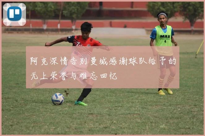 阿克深情告别曼城感谢球队给予的无上荣誉与难忘回忆