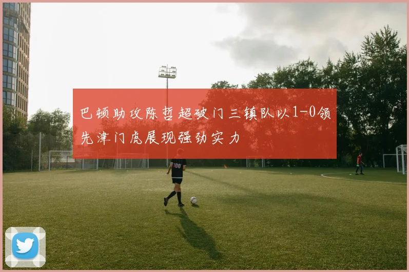 巴顿助攻陈哲超破门三镇队以1-0领先津门虎展现强劲实力