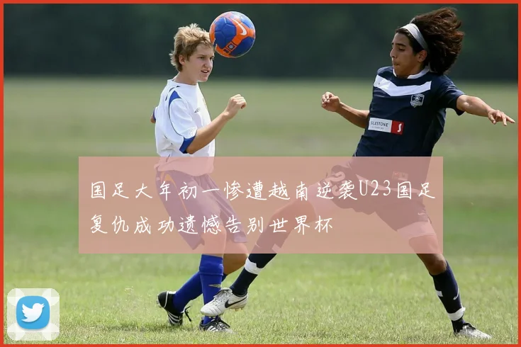 国足大年初一惨遭越南逆袭U23国足复仇成功遗憾告别世界杯